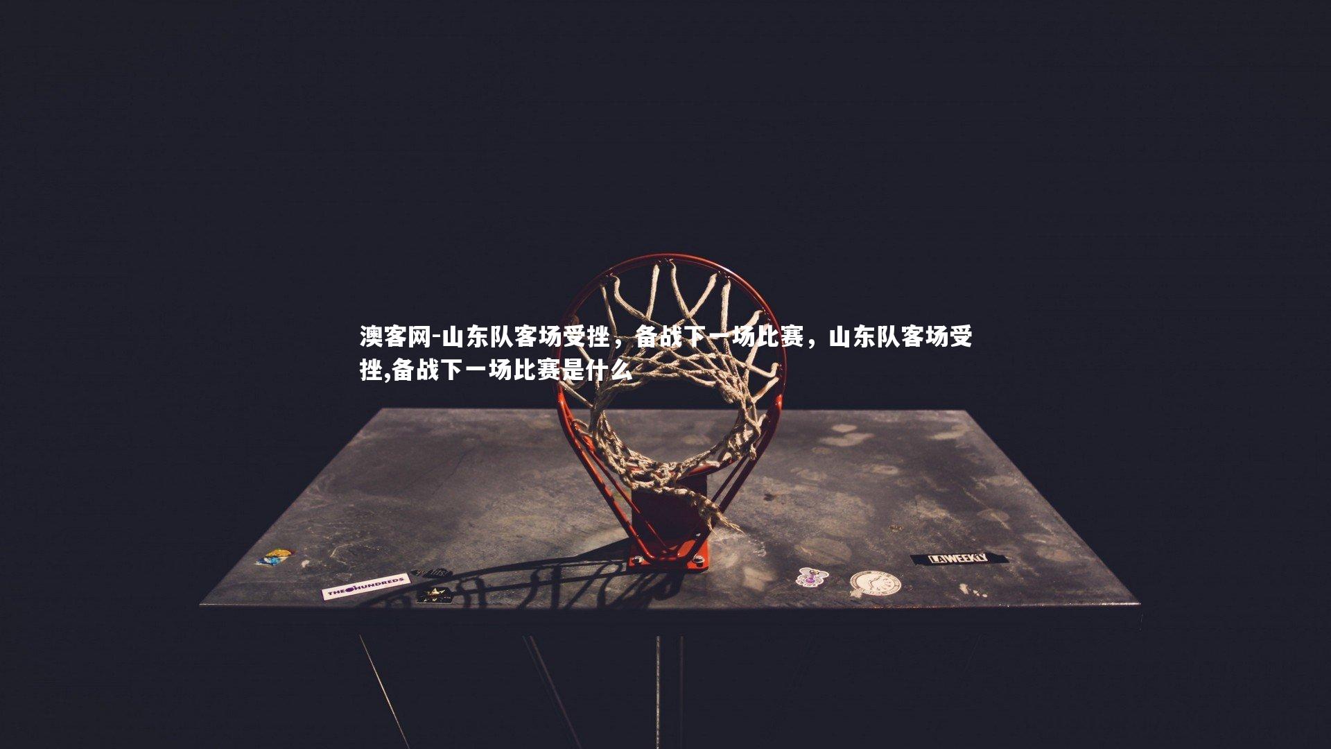 山东队客场受挫，备战下一场比赛，山东队客场受挫,备战下一场比赛是什么