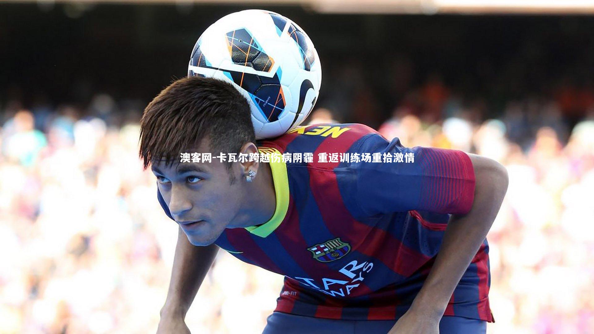 澳客网-卡瓦尔跨越伤病阴霾 重返训练场重拾激情